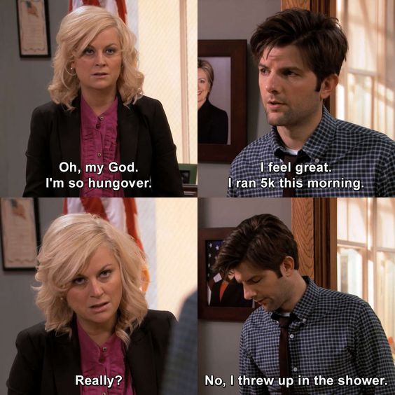 Parks & Recreation - The Fight: A very hungover looking Leslie tells Ben "Oh my god, I'm so hungover." Ben, looking equally hungover, replies "I feel great, I ran 5K this morning." She asks "Really?" and he replies "No, I threw up in the shower."