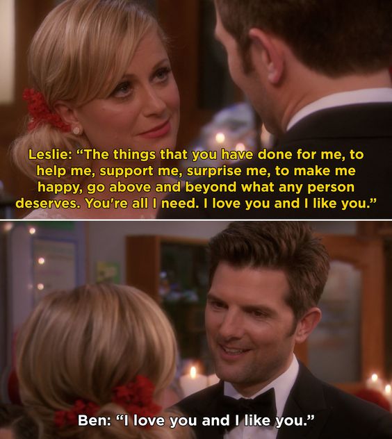 Parks & Recreation - Leslie & Ben: Leslie and Ben are getting married. She looks at him and says "the things you have done for me, to help me, support me, surprise me, to make me happy, go above and beyond what any person deserves. You're all I need. I love you and I like you." He smiles and replies "I love you and I like you."