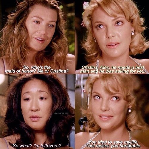 Meredith asks Izzie "So, who's the maid of honour? Me or Cristina?" Izzie looks at Meredith with tears in her eyes and says "Cristina. Alex, he needs a best man and he was asking for you." Cristina, looking unimpressed, says "So what? I'm leftovers?" Izzie turns to Cristina and says "You tried to save my life. That makes you honourable."