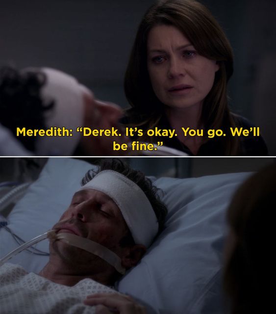 Derek lies in a hospital bed covered in bruises, with his head bandaged and a tube in his throat. Meredith looks at him with tears in her eyes and says "Derek. It's okay. You go. We'll be fine."